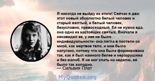 Я никогда не выйду из этого! Сейчас я два: этот новый абсолютно белый человек и старый желтый, и белый человек, безусловно, превосходный. Ей не нужна еда, она одна из настоящих святых. Вначале я ненавидел ее, у нее не