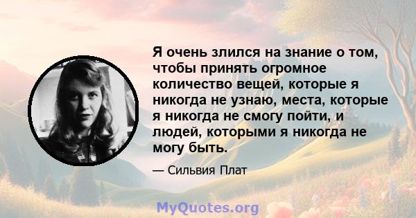 Я очень злился на знание о том, чтобы принять огромное количество вещей, которые я никогда не узнаю, места, которые я никогда не смогу пойти, и людей, которыми я никогда не могу быть.