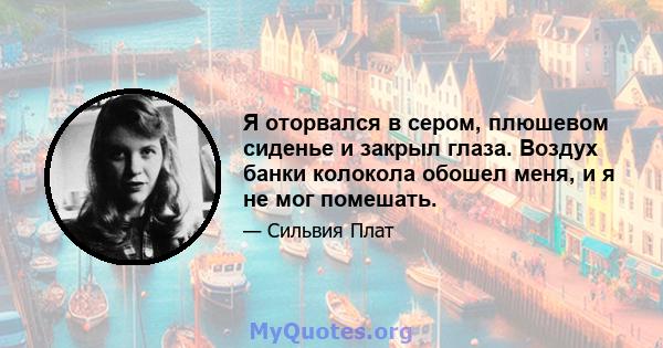 Я оторвался в сером, плюшевом сиденье и закрыл глаза. Воздух банки колокола обошел меня, и я не мог помешать.