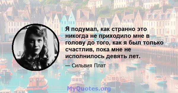 Я подумал, как странно это никогда не приходило мне в голову до того, как я был только счастлив, пока мне не исполнилось девять лет.