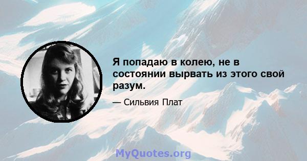 Я попадаю в колею, не в состоянии вырвать из этого свой разум.