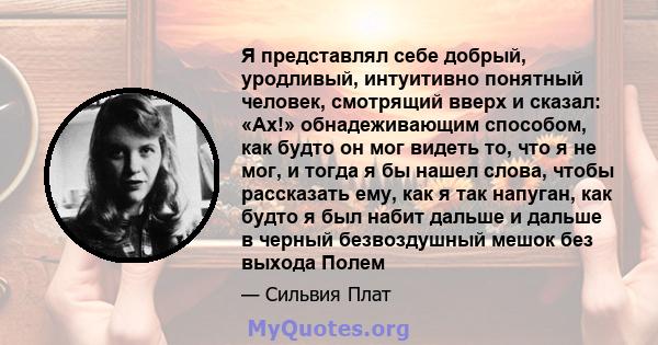 Я представлял себе добрый, уродливый, интуитивно понятный человек, смотрящий вверх и сказал: «Ах!» обнадеживающим способом, как будто он мог видеть то, что я не мог, и тогда я бы нашел слова, чтобы рассказать ему, как я 