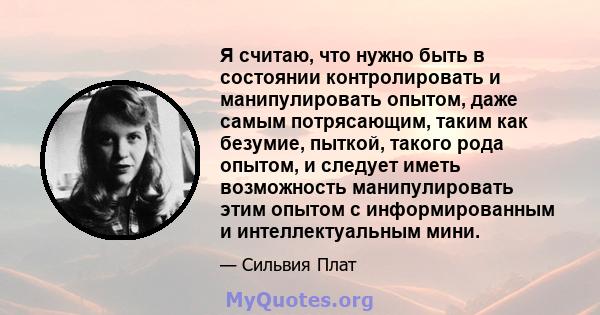 Я считаю, что нужно быть в состоянии контролировать и манипулировать опытом, даже самым потрясающим, таким как безумие, пыткой, такого рода опытом, и следует иметь возможность манипулировать этим опытом с