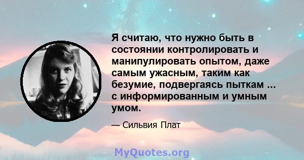 Я считаю, что нужно быть в состоянии контролировать и манипулировать опытом, даже самым ужасным, таким как безумие, подвергаясь пыткам ... с информированным и умным умом.