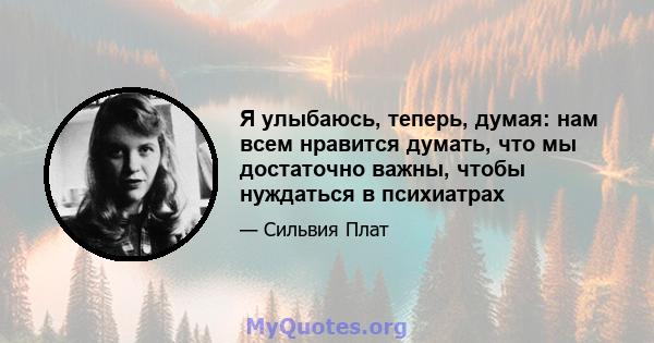 Я улыбаюсь, теперь, думая: нам всем нравится думать, что мы достаточно важны, чтобы нуждаться в психиатрах