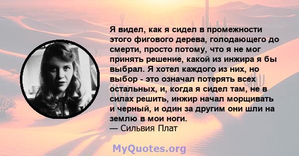 Я видел, как я сидел в промежности этого фигового дерева, голодающего до смерти, просто потому, что я не мог принять решение, какой из инжира я бы выбрал. Я хотел каждого из них, но выбор - это означал потерять всех