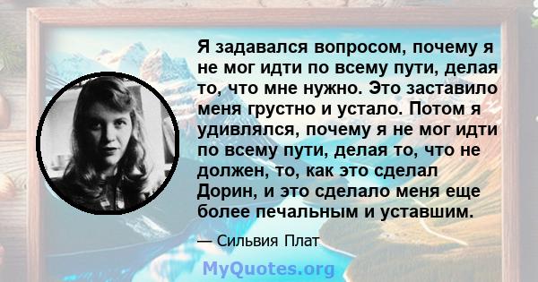 Я задавался вопросом, почему я не мог идти по всему пути, делая то, что мне нужно. Это заставило меня грустно и устало. Потом я удивлялся, почему я не мог идти по всему пути, делая то, что не должен, то, как это сделал