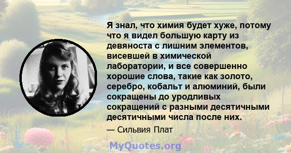 Я знал, что химия будет хуже, потому что я видел большую карту из девяноста с лишним элементов, висевшей в химической лаборатории, и все совершенно хорошие слова, такие как золото, серебро, кобальт и алюминий, были