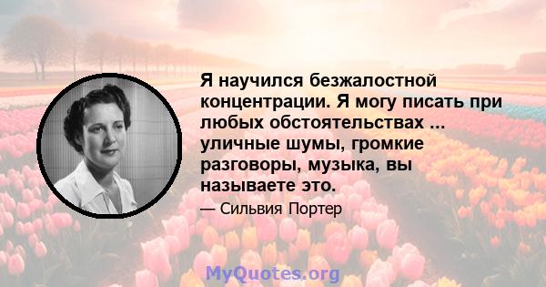 Я научился безжалостной концентрации. Я могу писать при любых обстоятельствах ... уличные шумы, громкие разговоры, музыка, вы называете это.