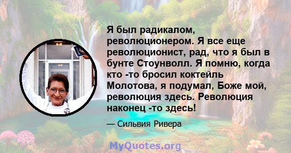 Я был радикалом, революционером. Я все еще революционист, рад, что я был в бунте Стоунволл. Я помню, когда кто -то бросил коктейль Молотова, я подумал, Боже мой, революция здесь. Революция наконец -то здесь!