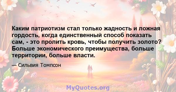 Каким патриотизм стал только жадность и ложная гордость, когда единственный способ показать сам, - это пролить кровь, чтобы получить золото? Больше экономического преимущества, больше территории, больше власти.