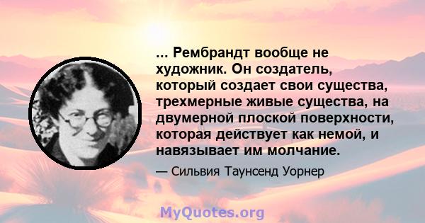 ... Рембрандт вообще не художник. Он создатель, который создает свои существа, трехмерные живые существа, на двумерной плоской поверхности, которая действует как немой, и навязывает им молчание.