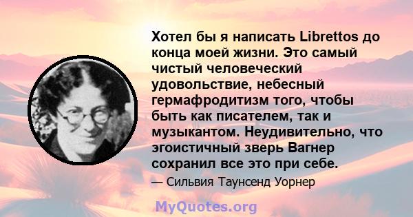 Хотел бы я написать Librettos до конца моей жизни. Это самый чистый человеческий удовольствие, небесный гермафродитизм того, чтобы быть как писателем, так и музыкантом. Неудивительно, что эгоистичный зверь Вагнер