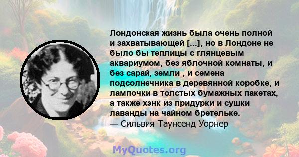 Лондонская жизнь была очень полной и захватывающей [...], но в Лондоне не было бы теплицы с глянцевым аквариумом, без яблочной комнаты, и без сарай, земли , и семена подсолнечника в деревянной коробке, и лампочки в