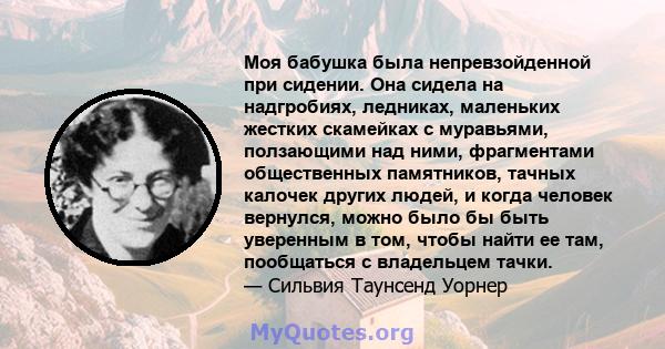 Моя бабушка была непревзойденной при сидении. Она сидела на надгробиях, ледниках, маленьких жестких скамейках с муравьями, ползающими над ними, фрагментами общественных памятников, тачных калочек других людей, и когда