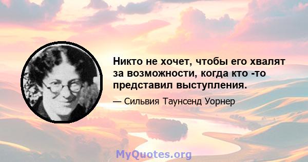 Никто не хочет, чтобы его хвалят за возможности, когда кто -то представил выступления.