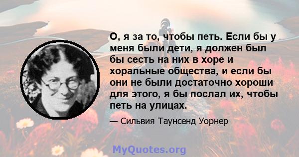 О, я за то, чтобы петь. Если бы у меня были дети, я должен был бы сесть на них в хоре и хоральные общества, и если бы они не были достаточно хороши для этого, я бы послал их, чтобы петь на улицах.