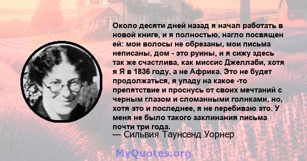 Около десяти дней назад я начал работать в новой книге, и я полностью, нагло посвящен ей: мои волосы не обрезаны, мои письма неписаны, дом - это руины, и я сижу здесь так же счастлива, как миссис Джеллаби, хотя я Я в