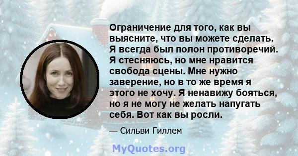 Ограничение для того, как вы выясните, что вы можете сделать. Я всегда был полон противоречий. Я стесняюсь, но мне нравится свобода сцены. Мне нужно заверение, но в то же время я этого не хочу. Я ненавижу бояться, но я