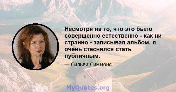 Несмотря на то, что это было совершенно естественно - как ни странно - записывая альбом, я очень стеснялся стать публичным.