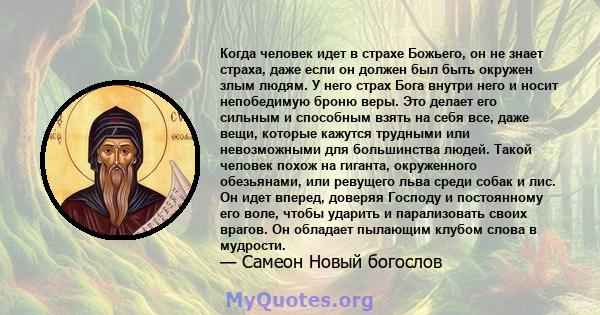 Когда человек идет в страхе Божьего, он не знает страха, даже если он должен был быть окружен злым людям. У него страх Бога внутри него и носит непобедимую броню веры. Это делает его сильным и способным взять на себя