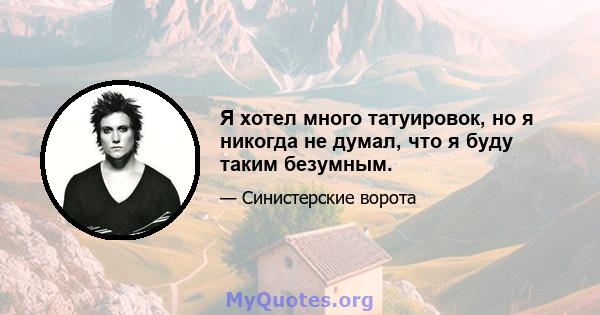 Я хотел много татуировок, но я никогда не думал, что я буду таким безумным.