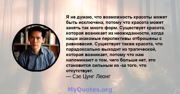 Я не думаю, что возможность красоты может быть исключена, потому что красота может занять так много форм. Существует красота, которая возникает из неожиданности, когда наши знакомые перспективы отброшены с равновесия.