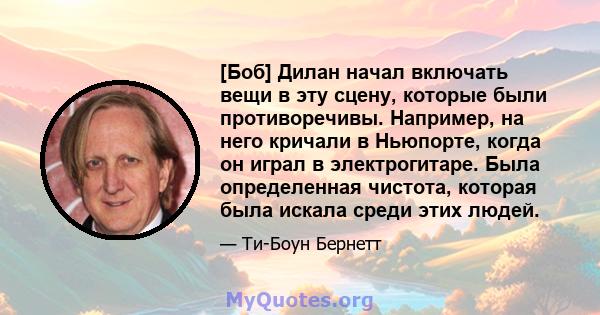 [Боб] Дилан начал включать вещи в эту сцену, которые были противоречивы. Например, на него кричали в Ньюпорте, когда он играл в электрогитаре. Была определенная чистота, которая была искала среди этих людей.