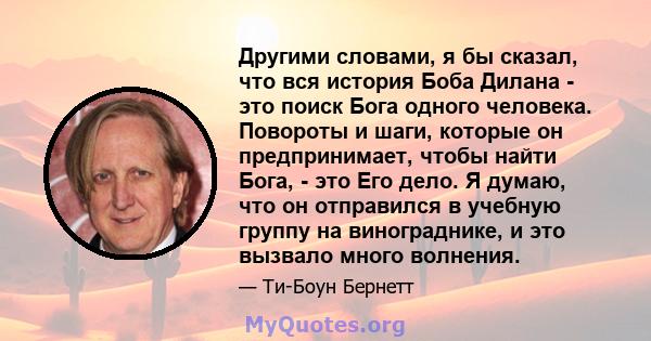 Другими словами, я бы сказал, что вся история Боба Дилана - это поиск Бога одного человека. Повороты и шаги, которые он предпринимает, чтобы найти Бога, - это Его дело. Я думаю, что он отправился в учебную группу на