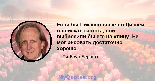 Если бы Пикассо вошел в Дисней в поисках работы, они выбросили бы его на улицу. Не мог рисовать достаточно хорошо.