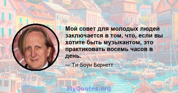 Мой совет для молодых людей заключается в том, что, если вы хотите быть музыкантом, это практиковать восемь часов в день.