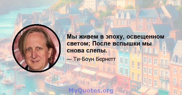 Мы живем в эпоху, освещенном светом; После вспышки мы снова слепы.