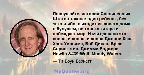 Послушайте, история Соединенных Штатов такова: один ребенок, без чего -либо, выходит из своего дома, в будущем, не только гитара и побеждает мир. И мы сделали это снова, и снова, и снова Джонни Кэш, Хэнк Уильямс, Боб