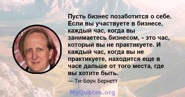 Пусть бизнес позаботится о себе. Если вы участвуете в бизнесе, каждый час, когда вы занимаетесь бизнесом, - это час, который вы не практикуете. И каждый час, когда вы не практикуете, находится еще в часе дальше от того