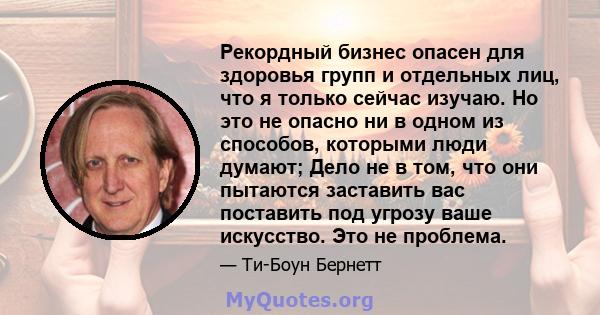 Рекордный бизнес опасен для здоровья групп и отдельных лиц, что я только сейчас изучаю. Но это не опасно ни в одном из способов, которыми люди думают; Дело не в том, что они пытаются заставить вас поставить под угрозу