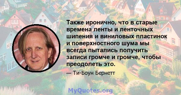 Также иронично, что в старые времена ленты и ленточных шипения и виниловых пластинок и поверхностного шума мы всегда пытались получить записи громче и громче, чтобы преодолеть это.