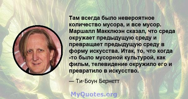 Там всегда было невероятное количество мусора, и все мусор. Маршалл Макклюэн сказал, что среда окружает предыдущую среду и превращает предыдущую среду в форму искусства. Итак, то, что когда -то было мусорной культурой,