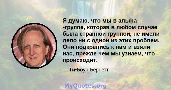 Я думаю, что мы в альфа -группе, которая в любом случае была странной группой, не имели дело ни с одной из этих проблем. Они подкрались к нам и взяли нас, прежде чем мы узнаем, что происходит.