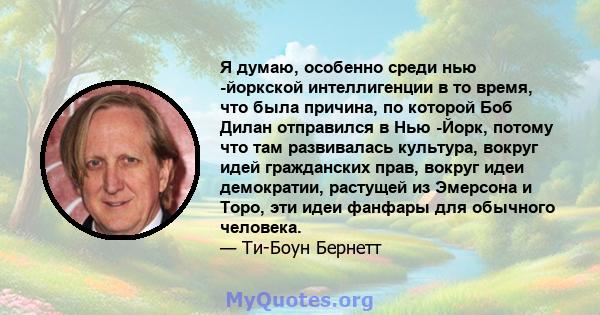 Я думаю, особенно среди нью -йоркской интеллигенции в то время, что была причина, по которой Боб Дилан отправился в Нью -Йорк, потому что там развивалась культура, вокруг идей гражданских прав, вокруг идеи демократии,