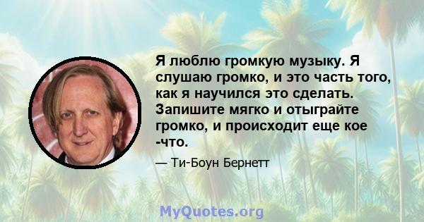 Я люблю громкую музыку. Я слушаю громко, и это часть того, как я научился это сделать. Запишите мягко и отыграйте громко, и происходит еще кое -что.