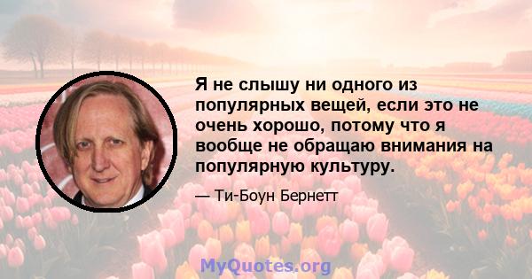 Я не слышу ни одного из популярных вещей, если это не очень хорошо, потому что я вообще не обращаю внимания на популярную культуру.