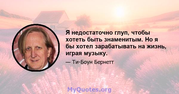 Я недостаточно глуп, чтобы хотеть быть знаменитым. Но я бы хотел зарабатывать на жизнь, играя музыку.