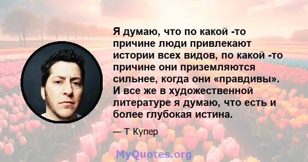 Я думаю, что по какой -то причине люди привлекают истории всех видов, по какой -то причине они приземляются сильнее, когда они «правдивы». И все же в художественной литературе я думаю, что есть и более глубокая истина.