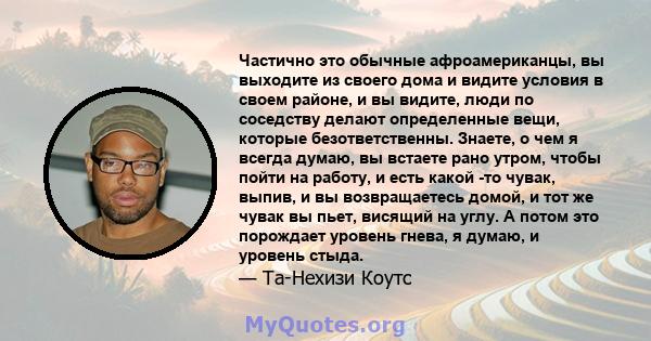 Частично это обычные афроамериканцы, вы выходите из своего дома и видите условия в своем районе, и вы видите, люди по соседству делают определенные вещи, которые безответственны. Знаете, о чем я всегда думаю, вы встаете 