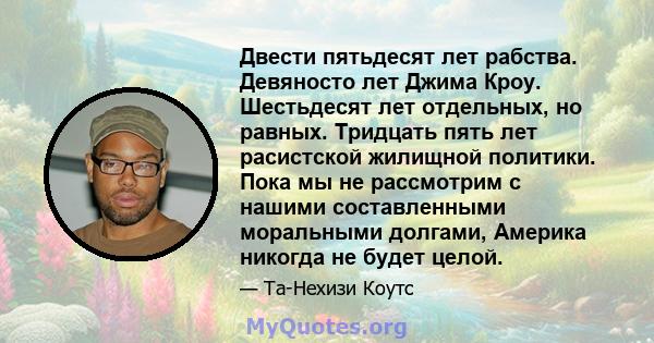 Двести пятьдесят лет рабства. Девяносто лет Джима Кроу. Шестьдесят лет отдельных, но равных. Тридцать пять лет расистской жилищной политики. Пока мы не рассмотрим с нашими составленными моральными долгами, Америка