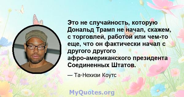 Это не случайность, которую Дональд Трамп не начал, скажем, с торговлей, работой или чем-то еще, что он фактически начал с другого другого афро-американского президента Соединенных Штатов.