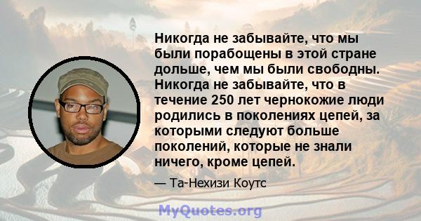 Никогда не забывайте, что мы были порабощены в этой стране дольше, чем мы были свободны. Никогда не забывайте, что в течение 250 лет чернокожие люди родились в поколениях цепей, за которыми следуют больше поколений,