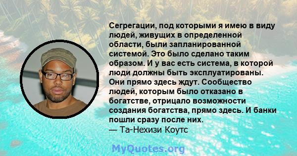 Сегрегации, под которыми я имею в виду людей, живущих в определенной области, были запланированной системой. Это было сделано таким образом. И у вас есть система, в которой люди должны быть эксплуатированы. Они прямо