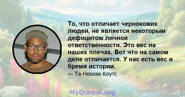 То, что отличает чернокожих людей, не является некоторым дефицитом личной ответственности. Это вес на наших плечах. Вот что на самом деле отличается. У нас есть вес и бремя истории.