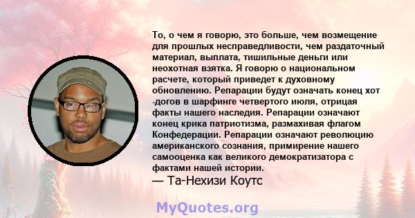 То, о чем я говорю, это больше, чем возмещение для прошлых несправедливости, чем раздаточный материал, выплата, тишильные деньги или неохотная взятка. Я говорю о национальном расчете, который приведет к духовному